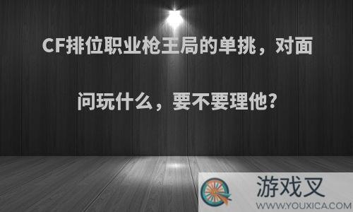 CF排位职业枪王局的单挑，对面问玩什么，要不要理他?