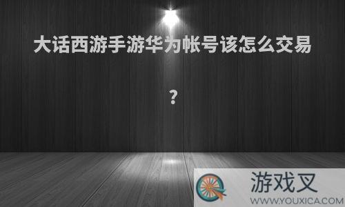 大话西游手游华为帐号该怎么交易?