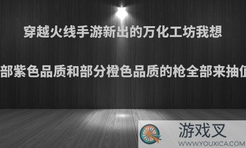 穿越火线手游新出的万化工坊我想把全部紫色品质和部分橙色品质的枪全部来抽值吗?