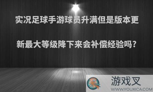 实况足球手游球员升满但是版本更新最大等级降下来会补偿经验吗?