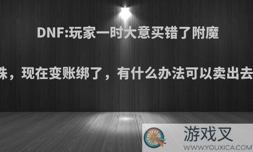 DNF:玩家一时大意买错了附魔宝珠，现在变账绑了，有什么办法可以卖出去吗?