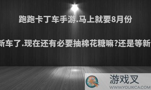 跑跑卡丁车手游.马上就要8月份出新车了.现在还有必要抽棉花糖嘛?还是等新车?