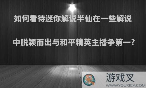 如何看待迷你解说半仙在一些解说中脱颖而出与和平精英主播争第一?