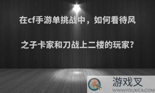 在cf手游单挑战中，如何看待风之子卡家和刀战上二楼的玩家?