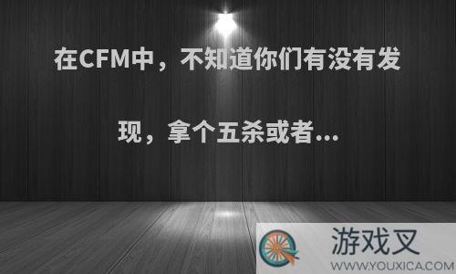 在CFM中，不知道你们有没有发现，拿个五杀或者...