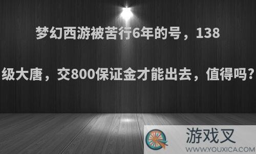 梦幻西游被苦行6年的号，138级大唐，交800保证金才能出去，值得吗?