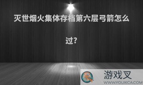 灭世烟火集体存档第六层弓箭怎么过?