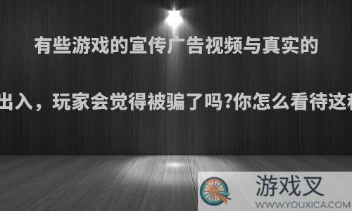 有些游戏的宣传广告视频与真实的游戏有出入，玩家会觉得被骗了吗?你怎么看待这种情况?