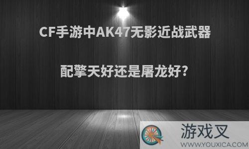 CF手游中AK47无影近战武器配擎天好还是屠龙好?