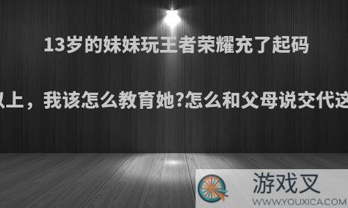 13岁的妹妹玩王者荣耀充了起码五千以上，我该怎么教育她?怎么和父母说交代这件事?