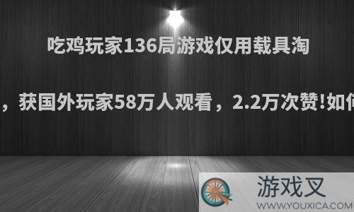 吃鸡玩家136局游戏仅用载具淘汰敌人，获国外玩家58万人观看，2.2万次赞!如何评价?