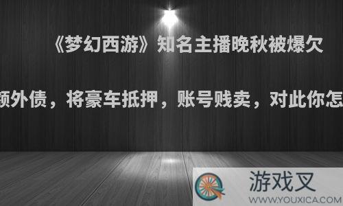 《梦幻西游》知名主播晚秋被爆欠下巨额外债，将豪车抵押，账号贱卖，对此你怎么看?