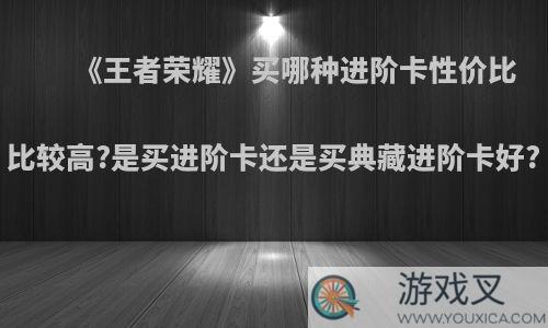 《王者荣耀》买哪种进阶卡性价比比较高?是买进阶卡还是买典藏进阶卡好?