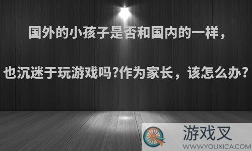 国外的小孩子是否和国内的一样，也沉迷于玩游戏吗?作为家长，该怎么办?