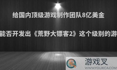 给国内顶级游戏制作团队8亿美金，能否开发出《荒野大镖客2》这个级别的游戏?