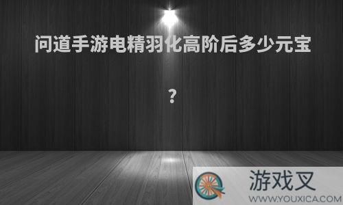 问道手游电精羽化高阶后多少元宝?