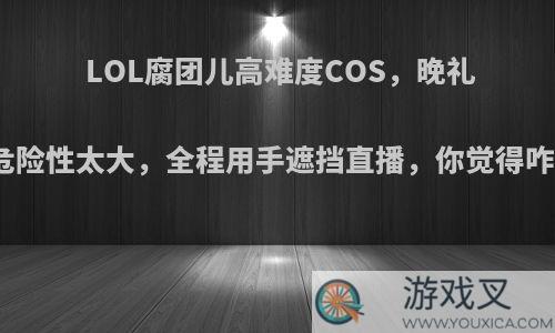 LOL腐团儿高难度COS，晚礼服危险性太大，全程用手遮挡直播，你觉得咋样?