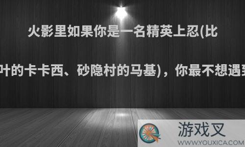 火影里如果你是一名精英上忍(比如木叶的卡卡西、砂隐村的马基)，你最不想遇到谁?