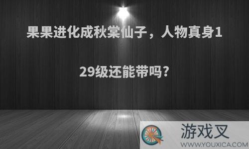 果果进化成秋棠仙子，人物真身129级还能带吗?