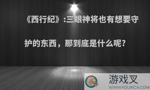 《西行纪》:三眼神将也有想要守护的东西，那到底是什么呢?