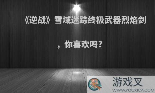 《逆战》雪域迷踪终极武器烈焰剑，你喜欢吗?