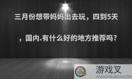 三月份想带妈妈出去玩，四到5天，国内.有什么好的地方推荐吗?