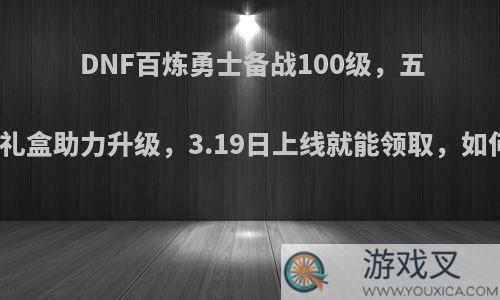 DNF百炼勇士备战100级，五种鬼剑礼盒助力升级，3.19日上线就能领取，如何评价?