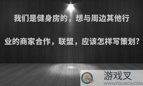 我们是健身房的，想与周边其他行业的商家合作，联盟，应该怎样写策划?