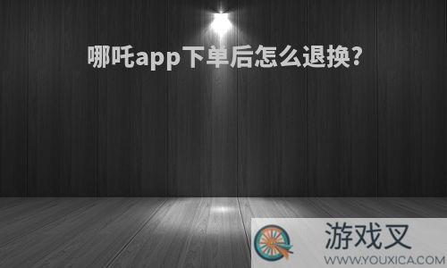 哪吒app下单后怎么退换?