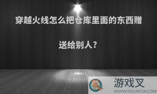 穿越火线怎么把仓库里面的东西赠送给别人?