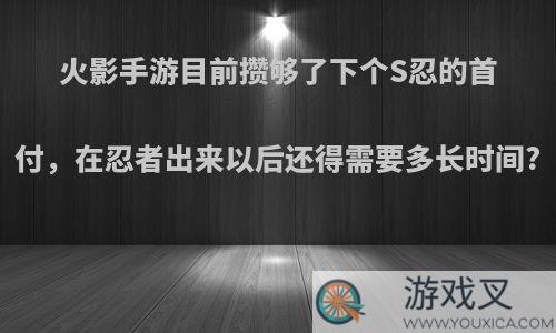 火影手游目前攒够了下个S忍的首付，在忍者出来以后还得需要多长时间?