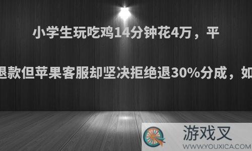 小学生玩吃鸡14分钟花4万，平台答应退款但苹果客服却坚决拒绝退30%分成，如何评价?