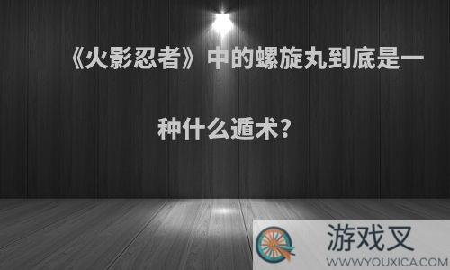 《火影忍者》中的螺旋丸到底是一种什么遁术?