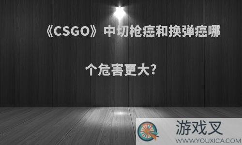 《CSGO》中切枪癌和换弹癌哪个危害更大?