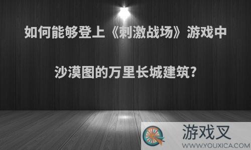 如何能够登上《刺激战场》游戏中沙漠图的万里长城建筑?