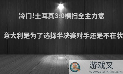 冷门!土耳其3:0横扫全主力意大利，意大利是为了选择半决赛对手还是不在状态呢?