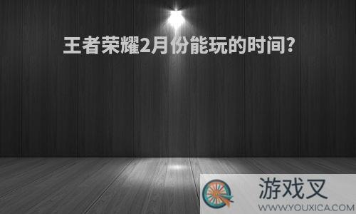 王者荣耀2月份能玩的时间?