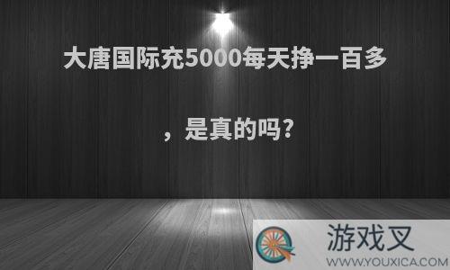 大唐国际充5000每天挣一百多 ，是真的吗?