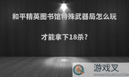 和平精英图书馆特殊武器局怎么玩才能拿下18杀?
