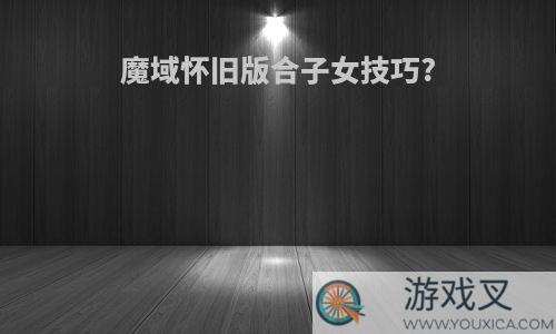 魔域怀旧版合子女技巧?