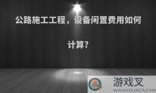 公路施工工程，设备闲置费用如何计算?