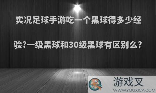 实况足球手游吃一个黑球得多少经验?一级黑球和30级黑球有区别么?